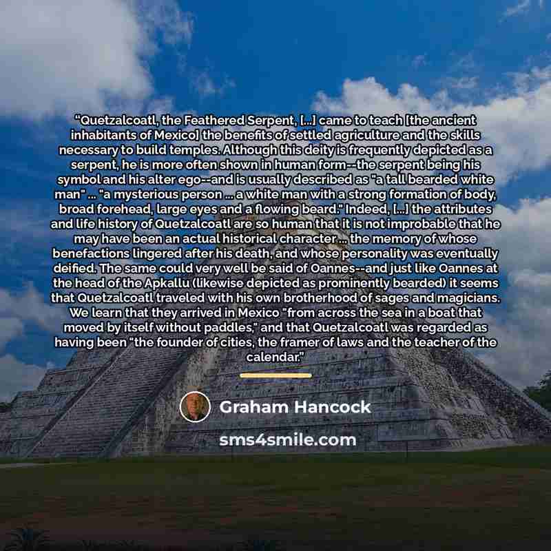“Quetzalcoatl, the Feathered Serpent, [...] came to teach [the ancient inhabitants of Mexico] the benefits of settled agriculture and the skills necessary to build temples. Although this deity is frequently depicted as a serpent, he is more often shown in human form--the serpent being his symbol…” quote by Graham Hancock