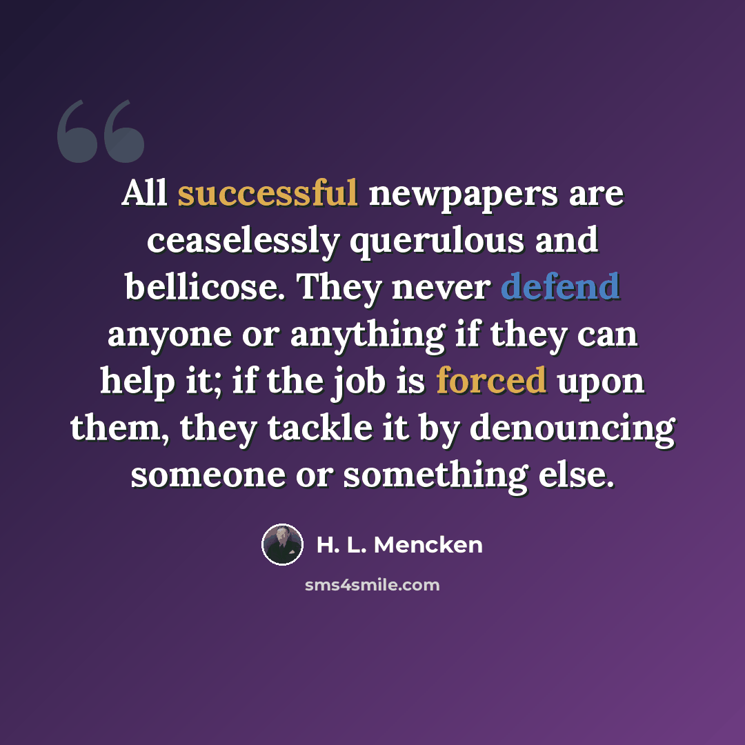 “All successful newpapers are ceaselessly querulous and bellicose. They never defend anyone or anything if they can help it; if the job is forced upon them, they tackle it by denouncing someone or something else.” quote by H. L. Mencken