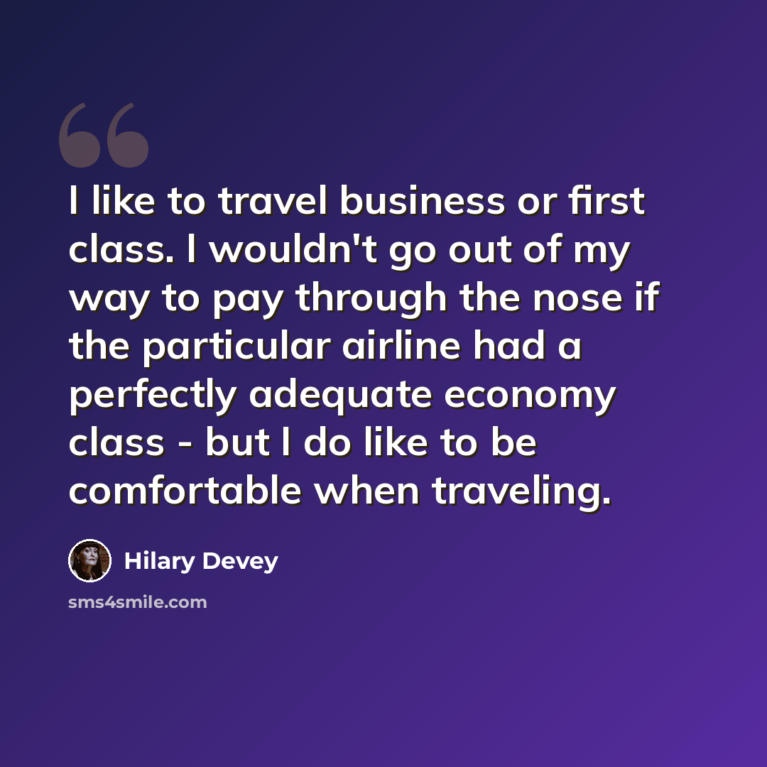 “I like to travel business or first class. I wouldn't go out of my way to pay through the nose if the particular airline had a perfectly adequate economy class - but I do like to be comfortable when traveling.” quote by Hilary Devey