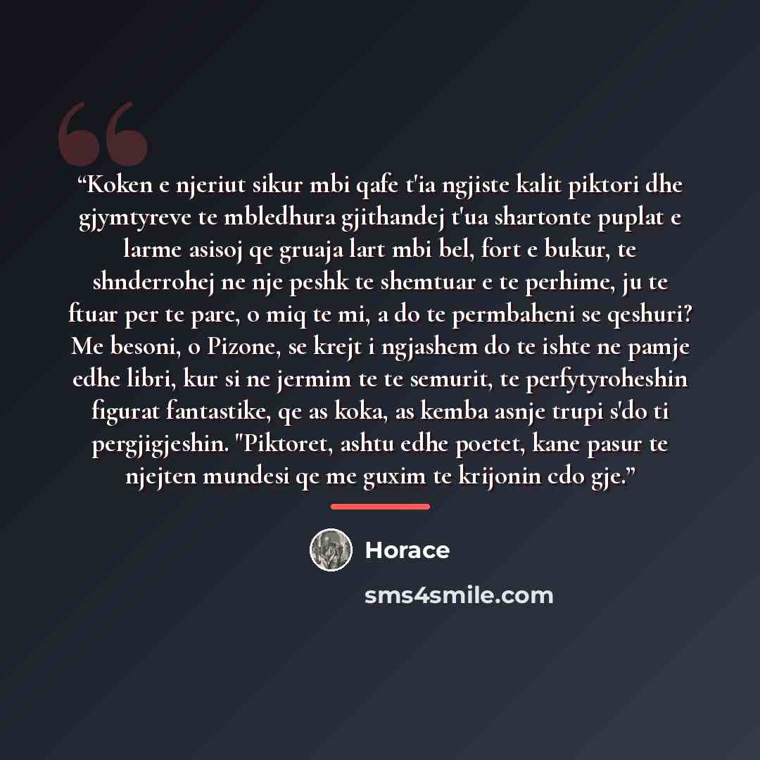 “Koken e njeriut sikur mbi qafe t'ia ngjiste kalit piktori dhe gjymtyreve te mbledhura gjithandej t'ua shartonte puplat e larme asisoj qe gruaja lart mbi bel, fort e bukur, te shnderrohej ne nje peshk te shemtuar e te perhime, ju te ftuar per te pare, o miq te mi, a do te permbaheni se qeshuri? Me…” quote by Horace