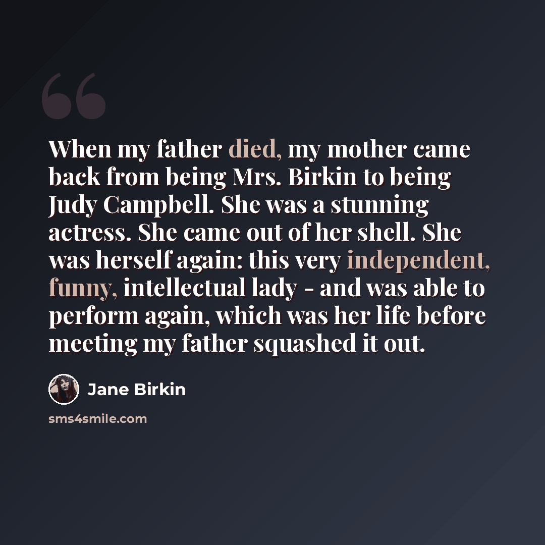 “When my father died, my mother came back from being Mrs. Birkin to being Judy Campbell. She was a stunning actress. She came out of her shell. She was herself again: this very independent, funny, intellectual lady - and was able to perform again, which was her life before meeting my father…” quote by Jane Birkin
