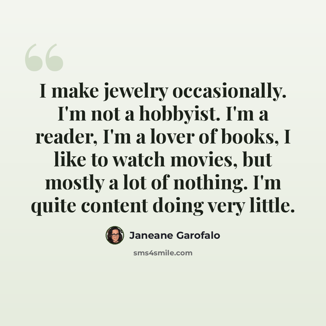 “I make jewelry occasionally. I'm not a hobbyist. I'm a reader, I'm a lover of books, I like to watch movies, but mostly a lot of nothing. I'm quite content doing very little.” quote by Janeane Garofalo