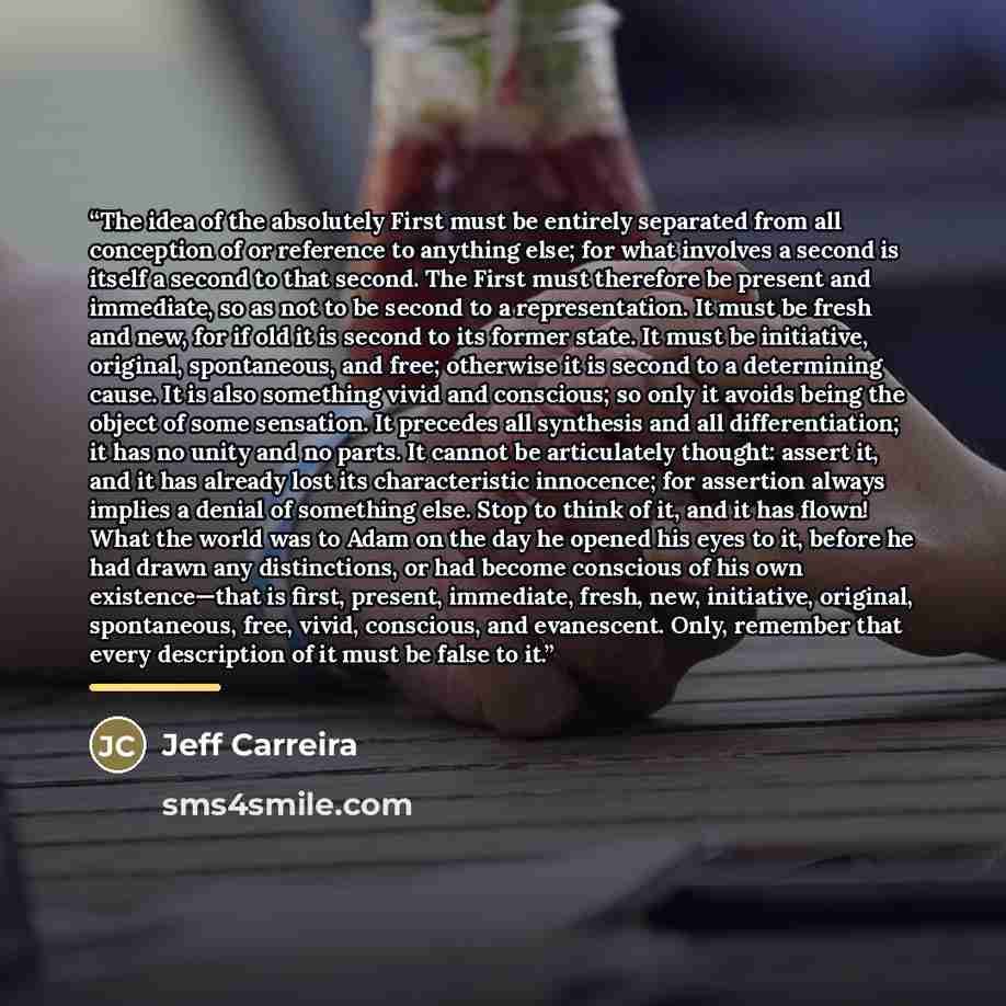 “The idea of the absolutely First must be entirely separated from all conception of or reference to anything else; for what involves a second is itself a second to that second. The First must therefore be present and immediate, so as not to be second to a representation. It must be fresh and new…” quote by Jeff Carreira