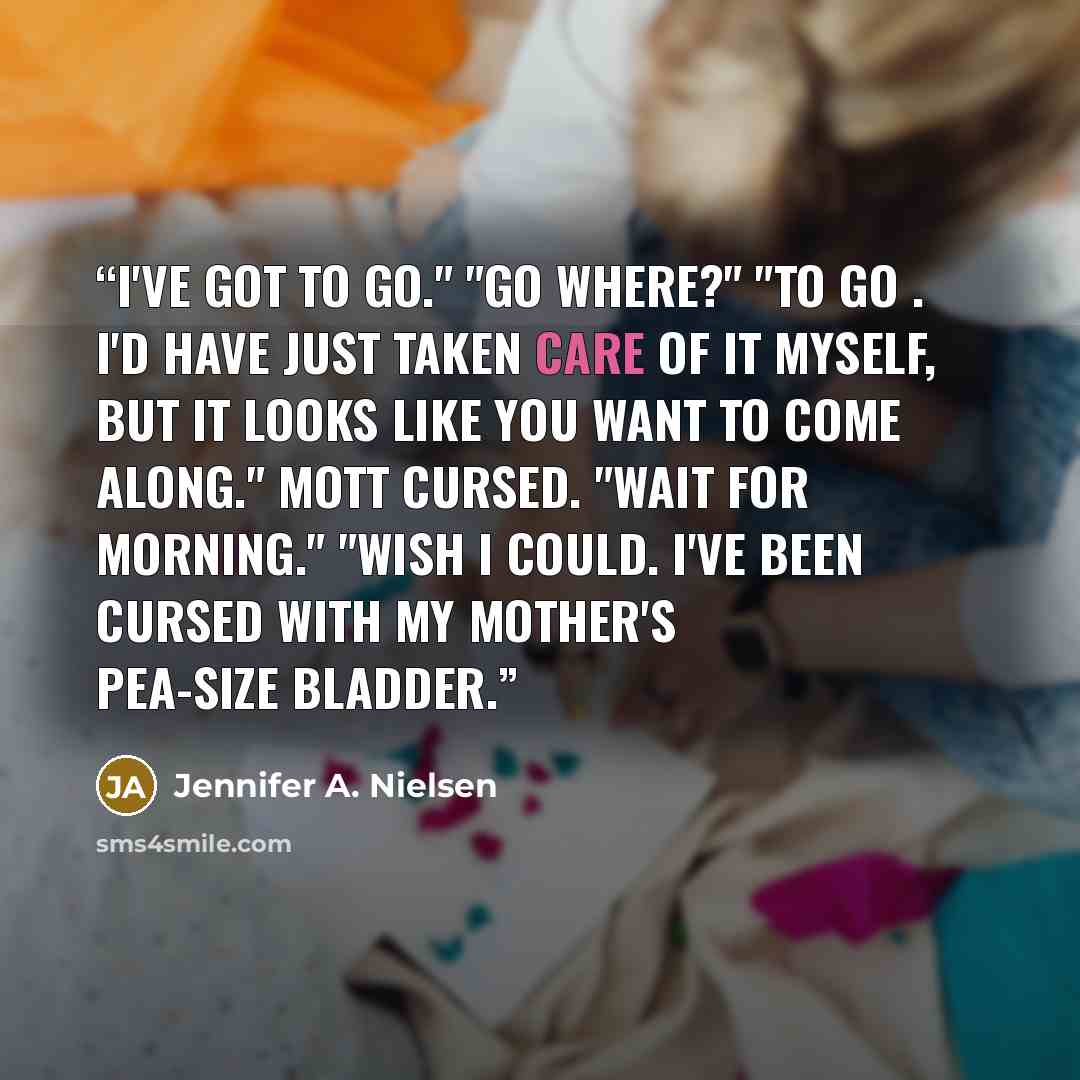 “I've got to go." "Go where?" "To go . I'd have just taken care of it myself, but it looks like you want to come along." Mott cursed. "Wait for morning." "Wish I could. I've been cursed with my mother's pea-size bladder.” quote by Jennifer A. Nielsen