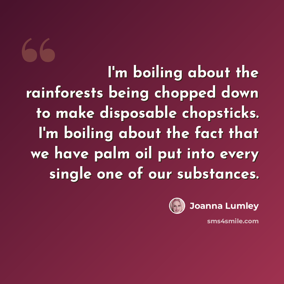 “I'm boiling about the rainforests being chopped down to make disposable chopsticks. I'm boiling about the fact that we have palm oil put into every single one of our substances.” quote by Joanna Lumley