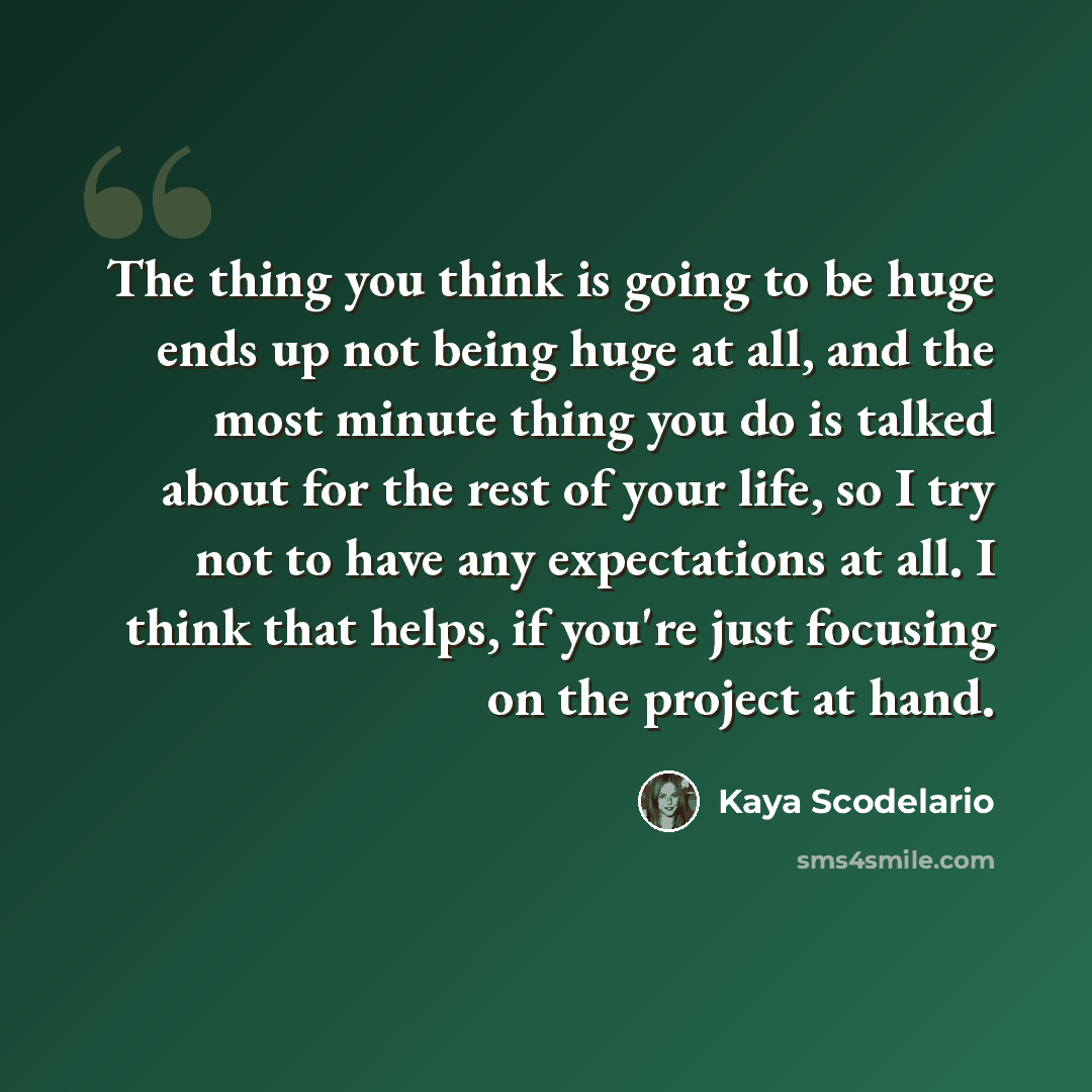 “The thing you think is going to be huge ends up not being huge at all, and the most minute thing you do is talked about for the rest of your life, so I try not to have any expectations at all. I think that helps, if you're just focusing on the project at hand.” quote by Kaya Scodelario