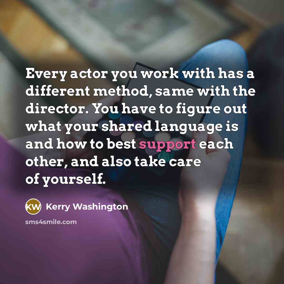 “Every actor you work with has a different method, same with the director. You have to figure out what your shared language is and how to best support each other, and also take care of yourself.” quote by Kerry Washington