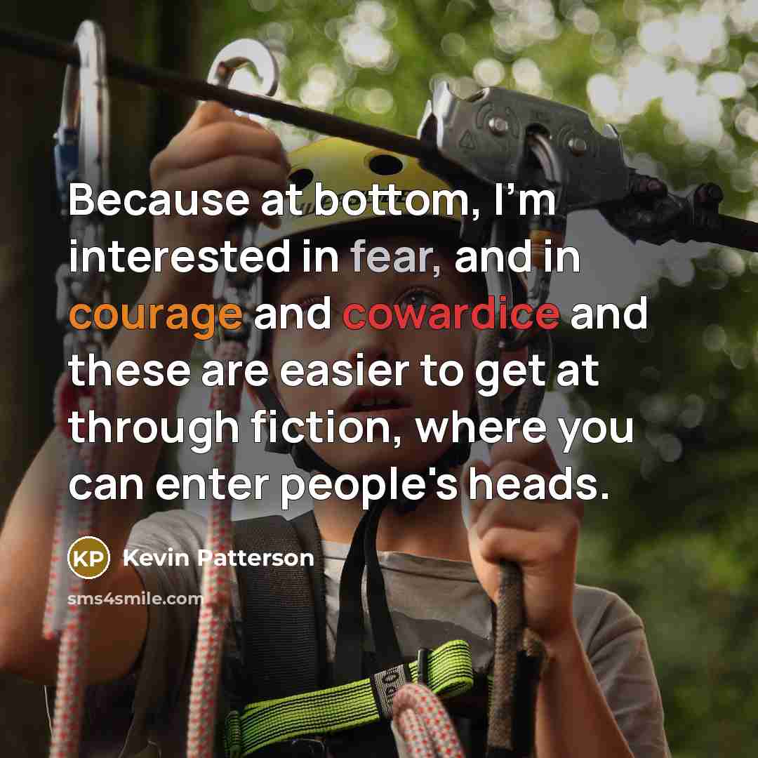 “Because at bottom, I'm interested in fear, and in courage and cowardice and these are easier to get at through fiction, where you can enter people's heads.” quote by Kevin Patterson