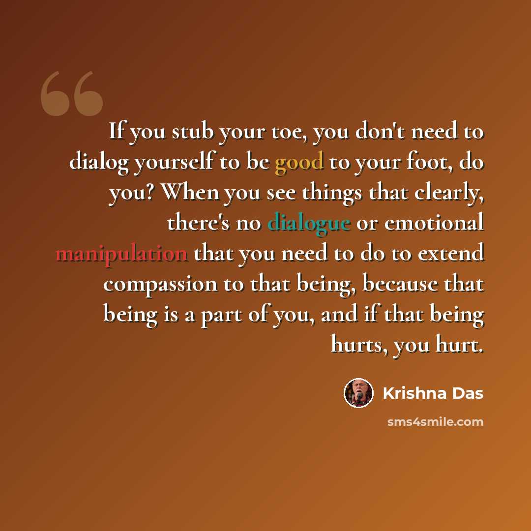 “If you stub your toe, you don't need to dialog yourself to be good to your foot, do you? When you see things that clearly, there's no dialogue or emotional manipulation that you need to do to extend compassion to that being, because that being is a part of you, and if that being hurts, you hurt.” quote by Krishna Das