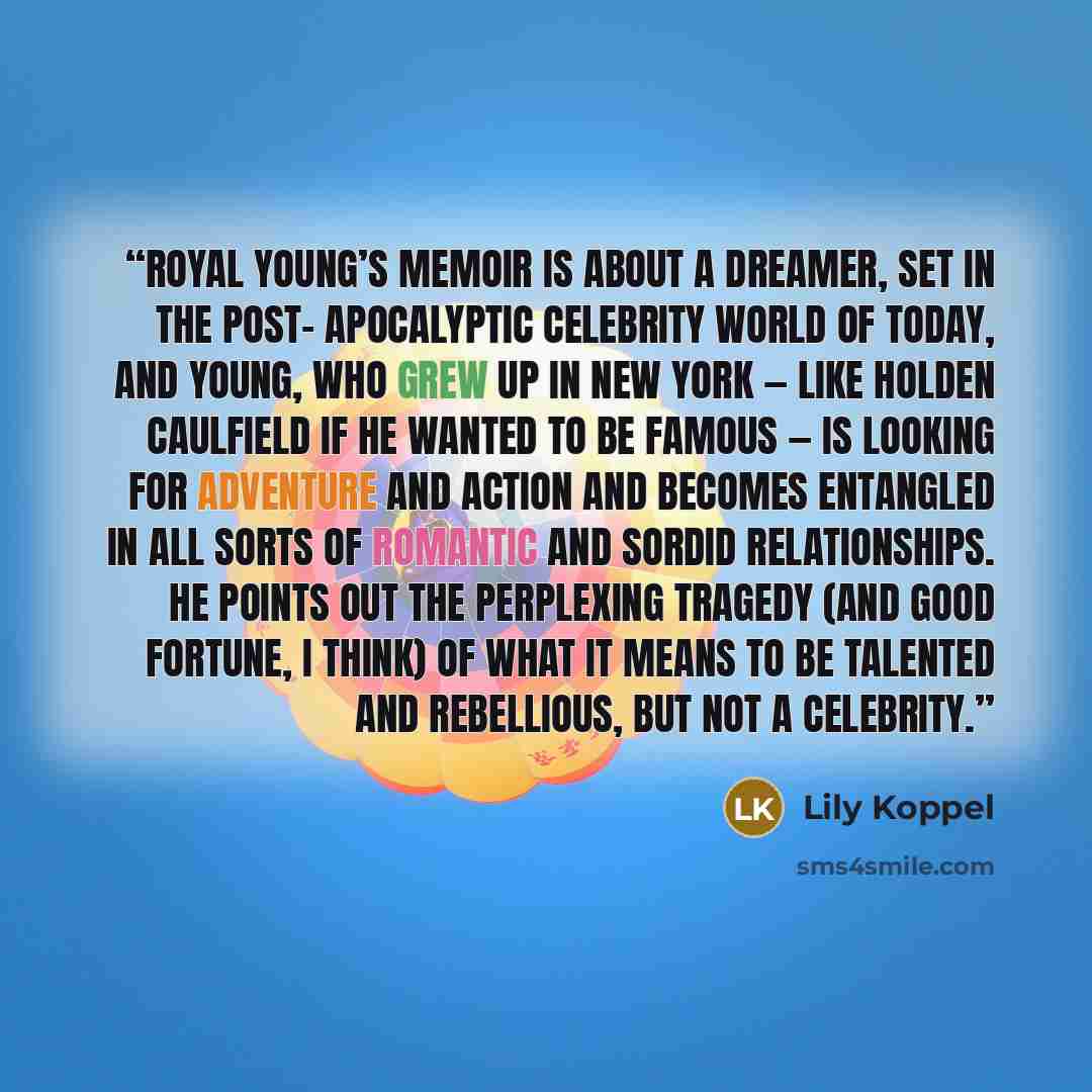 “Royal Young’s memoir is about a dreamer, set in the post- apocalyptic celebrity world of today, and Young, who grew up in New York — like Holden Caulfield if he wanted to be famous — is looking for adventure and action and becomes entangled in all sorts of romantic and sordid relationships. He…” quote by Lily Koppel
