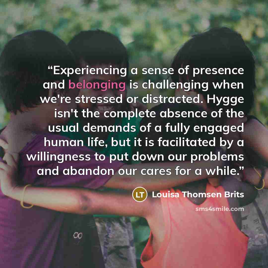 “Experiencing a sense of presence and belonging is challenging when we're stressed or distracted. Hygge isn't the complete absence of the usual demands of a fully engaged human life, but it is facilitated by a willingness to put down our problems and abandon our cares for a while.” quote by Louisa Thomsen Brits