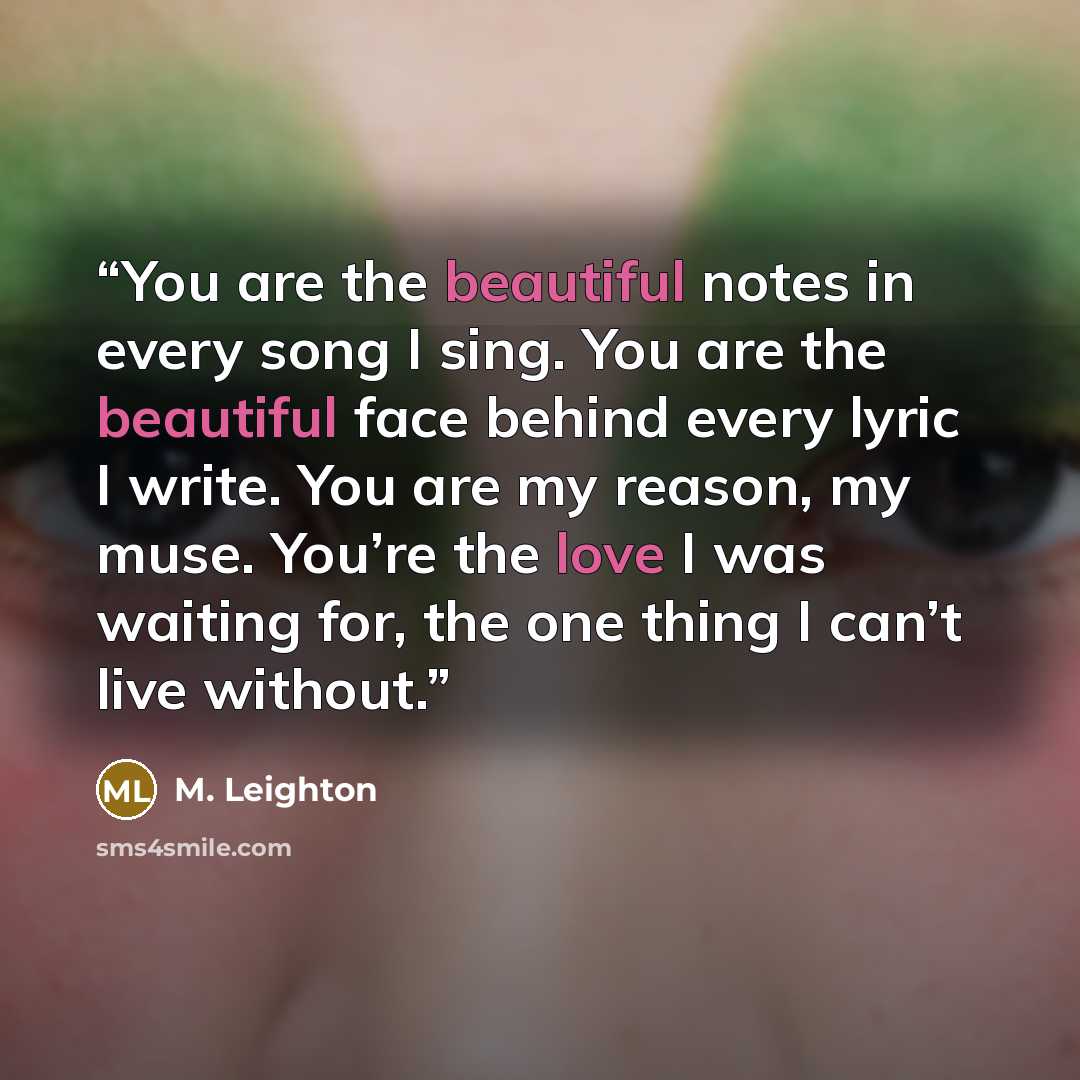 “You are the beautiful notes in every song I sing. You are the beautiful face behind every lyric I write. You are my reason, my muse. You’re the love I was waiting for, the one thing I can’t live without.” quote by M. Leighton
