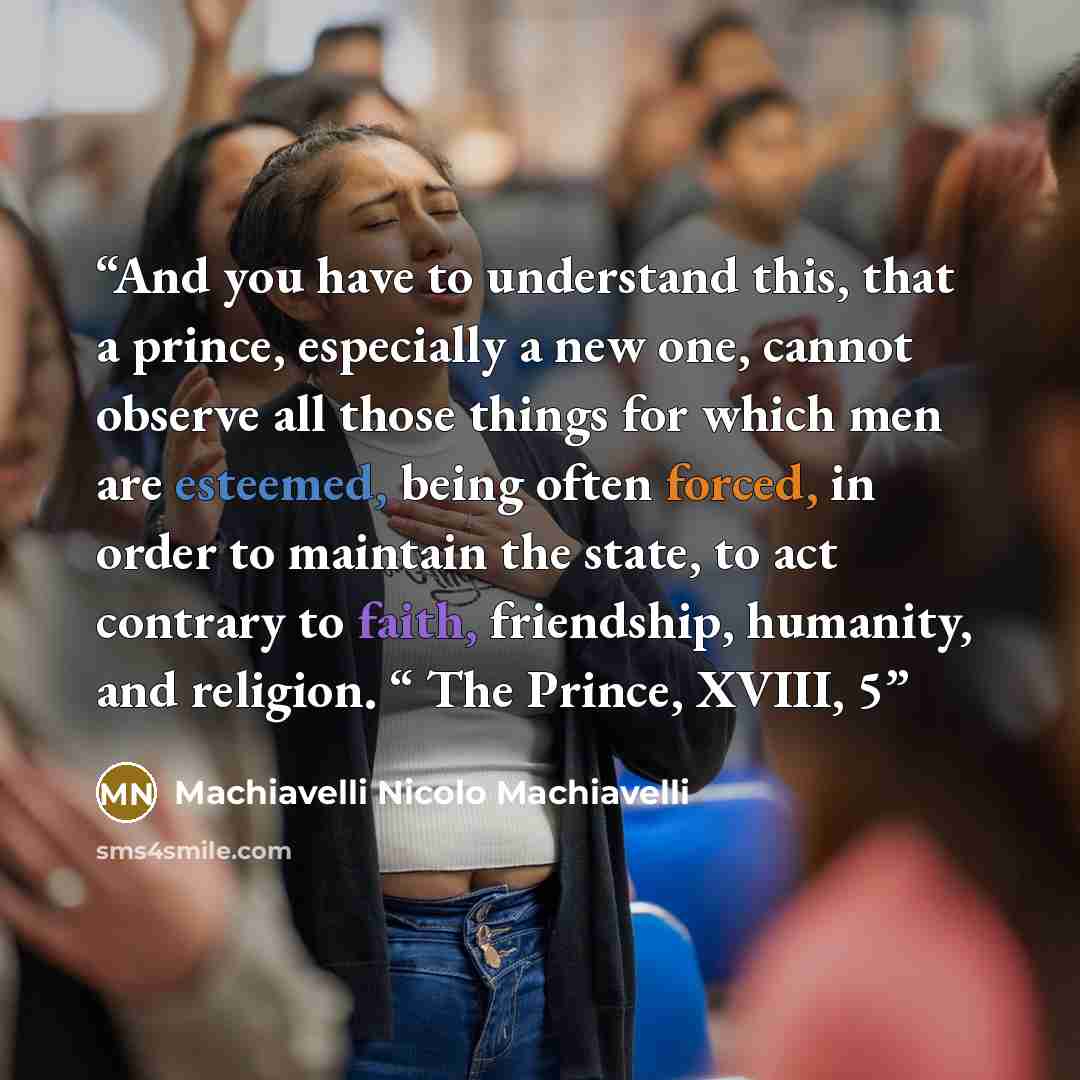 “And you have to understand this, that a prince, especially a new one, cannot observe all those things for which men are esteemed, being often forced, in order to maintain the state, to act contrary to faith, friendship, humanity, and religion. “ The Prince, XVIII, 5” quote by Machiavelli Nicolo Machiavelli