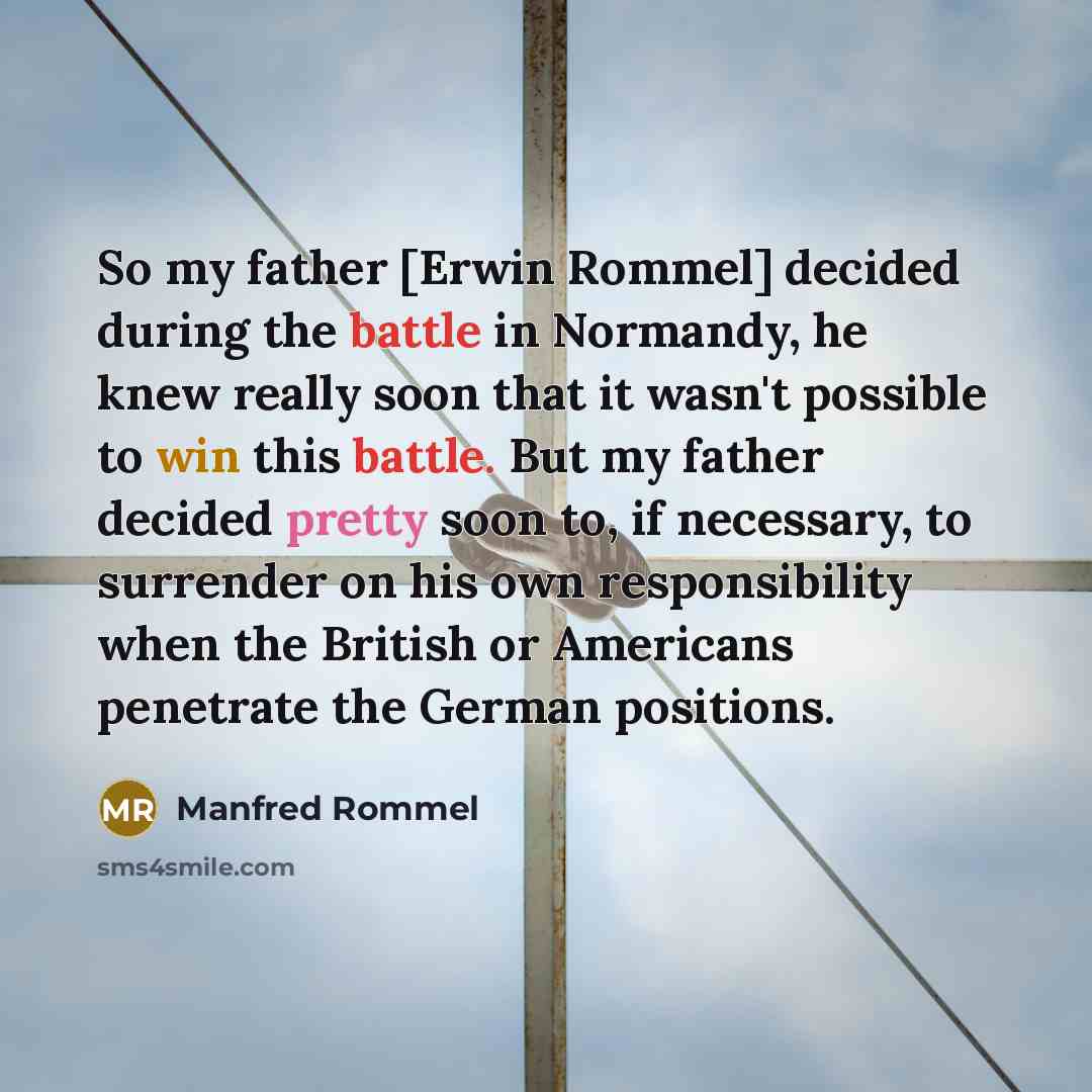 “So my father [Erwin Rommel] decided during the battle in Normandy, he knew really soon that it wasn't possible to win this battle. But my father decided pretty soon to, if necessary, to surrender on his own responsibility when the British or Americans penetrate the German positions.” quote by Manfred Rommel