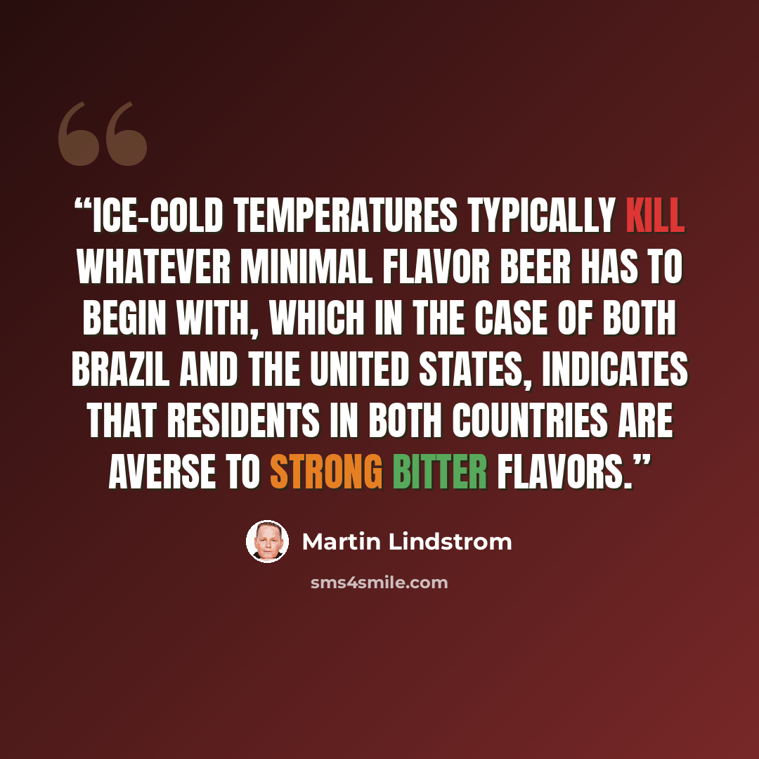 “Ice-cold temperatures typically kill whatever minimal flavor beer has to begin with, which in the case of both Brazil and the United States, indicates that residents in both countries are averse to strong bitter flavors.” quote by Martin Lindstrom