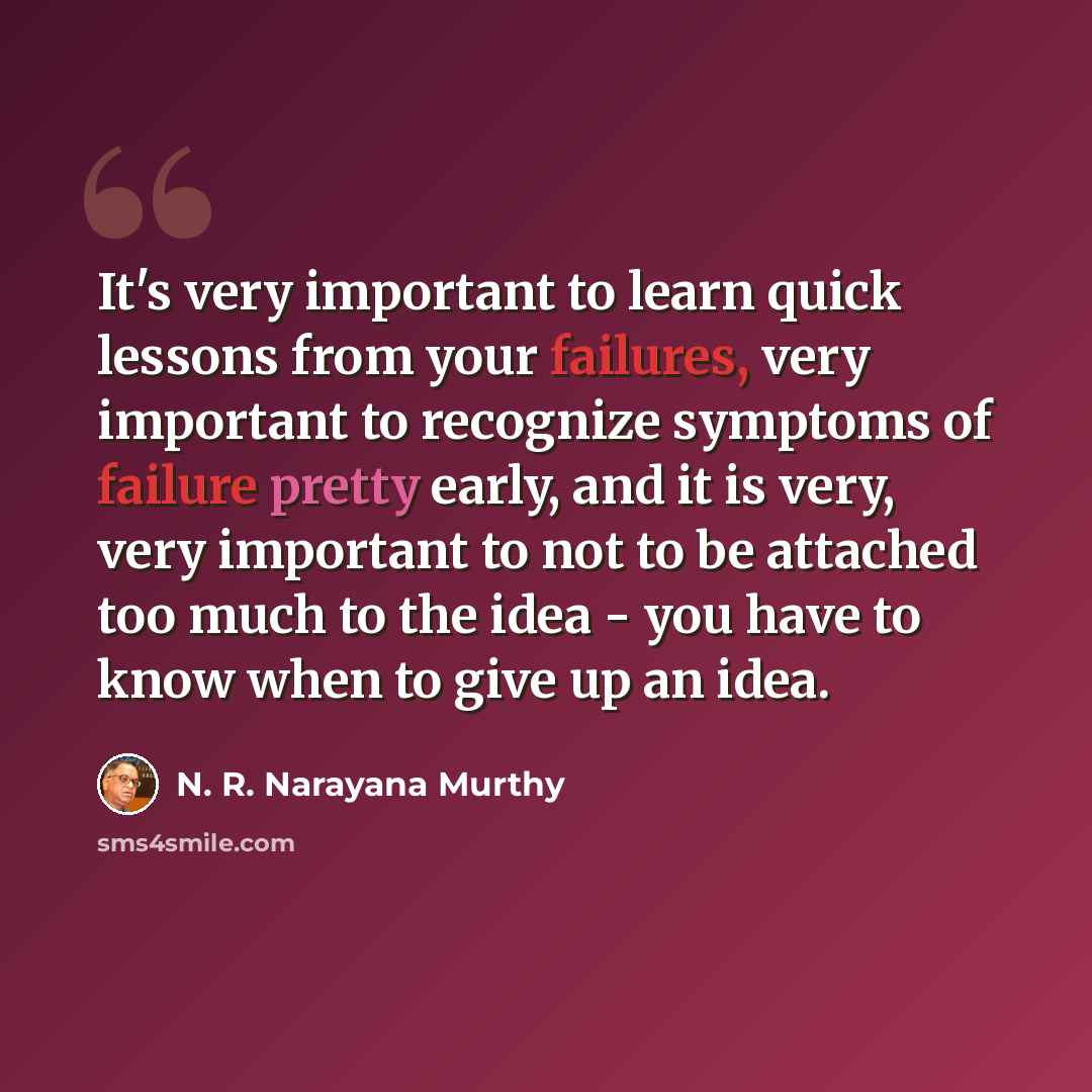 “It's very important to learn quick lessons from your failures, very important to recognize symptoms of failure pretty early, and it is very, very important to not to be attached too much to the idea - you have to know when to give up an idea.” quote by N. R. Narayana Murthy
