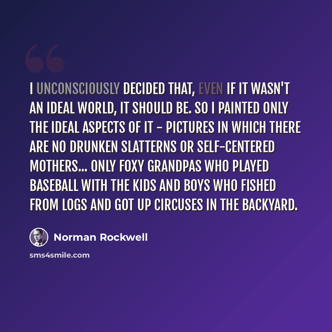 “I unconsciously decided that, even if it wasn't an ideal world, it should be. So I painted only the ideal aspects of it - pictures in which there are no drunken slatterns or self-centered mothers... only foxy grandpas who played baseball with the kids and boys who fished from logs and got up…” quote by Norman Rockwell