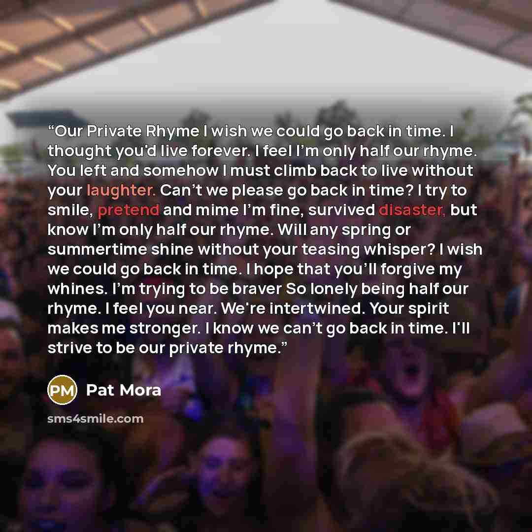 “Our Private Rhyme I wish we could go back in time. I thought you'd live forever. I feel I'm only half our rhyme. You left and somehow I must climb back to live without your laughter. Can't we please go back in time? I try to smile, pretend and mime I'm fine, survived disaster, but know I'm only…” quote by Pat Mora
