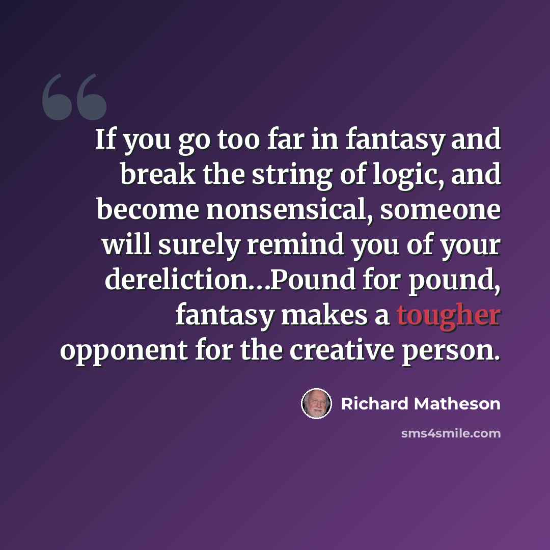 “If you go too far in fantasy and break the string of logic, and become nonsensical, someone will surely remind you of your dereliction…Pound for pound, fantasy makes a tougher opponent for the creative person.” quote by Richard Matheson