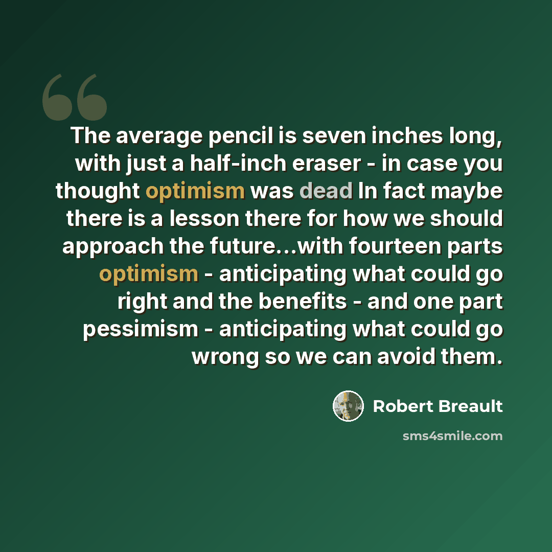 “The average pencil is seven inches long, with just a half-inch eraser - in case you thought optimism was dead In fact maybe there is a lesson there for how we should approach the future...with fourteen parts optimism - anticipating what could go right and the benefits - and one part pessimism…” quote by Robert Breault