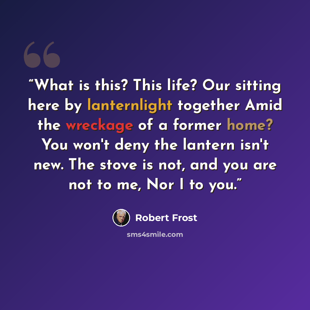 “What is this? This life? Our sitting here by lanternlight together Amid the wreckage of a former home? You won't deny the lantern isn't new. The stove is not, and you are not to me, Nor I to you.” quote by Robert Frost