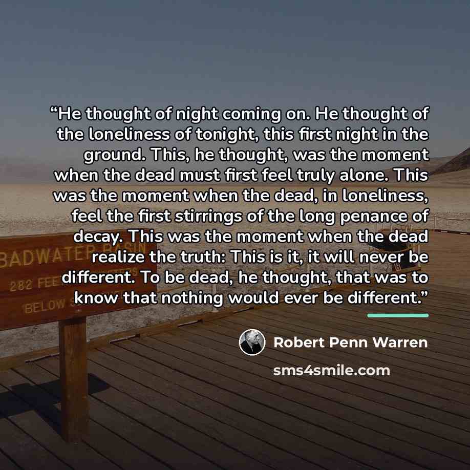 “He thought of night coming on. He thought of the loneliness of tonight, this first night in the ground. This, he thought, was the moment when the dead must first feel truly alone. This was the moment when the dead, in loneliness, feel the first stirrings of the long penance of decay. This was the…” quote by Robert Penn Warren