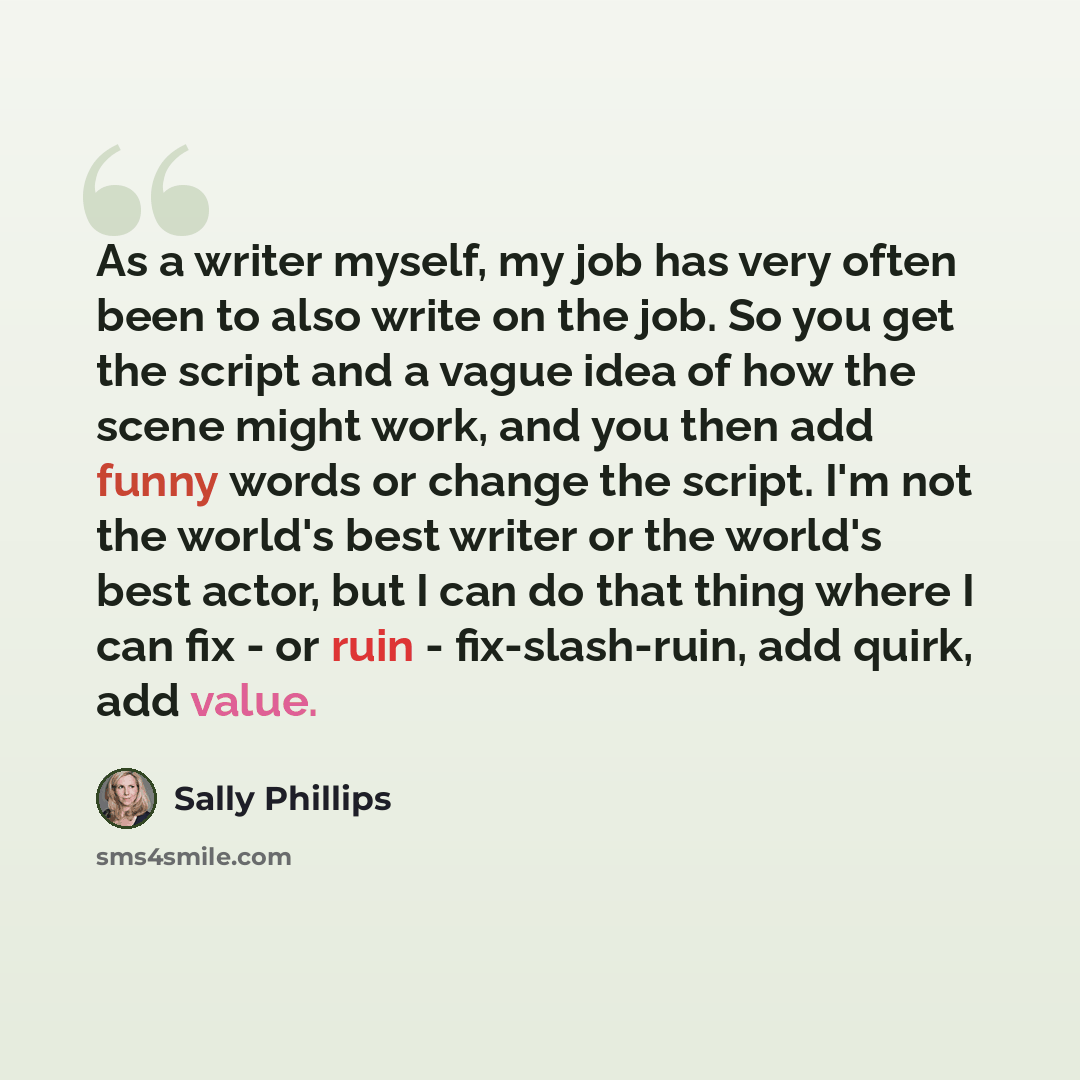 “As a writer myself, my job has very often been to also write on the job. So you get the script and a vague idea of how the scene might work, and you then add funny words or change the script. I'm not the world's best writer or the world's best actor, but I can do that thing where I can fix - or…” quote by Sally Phillips