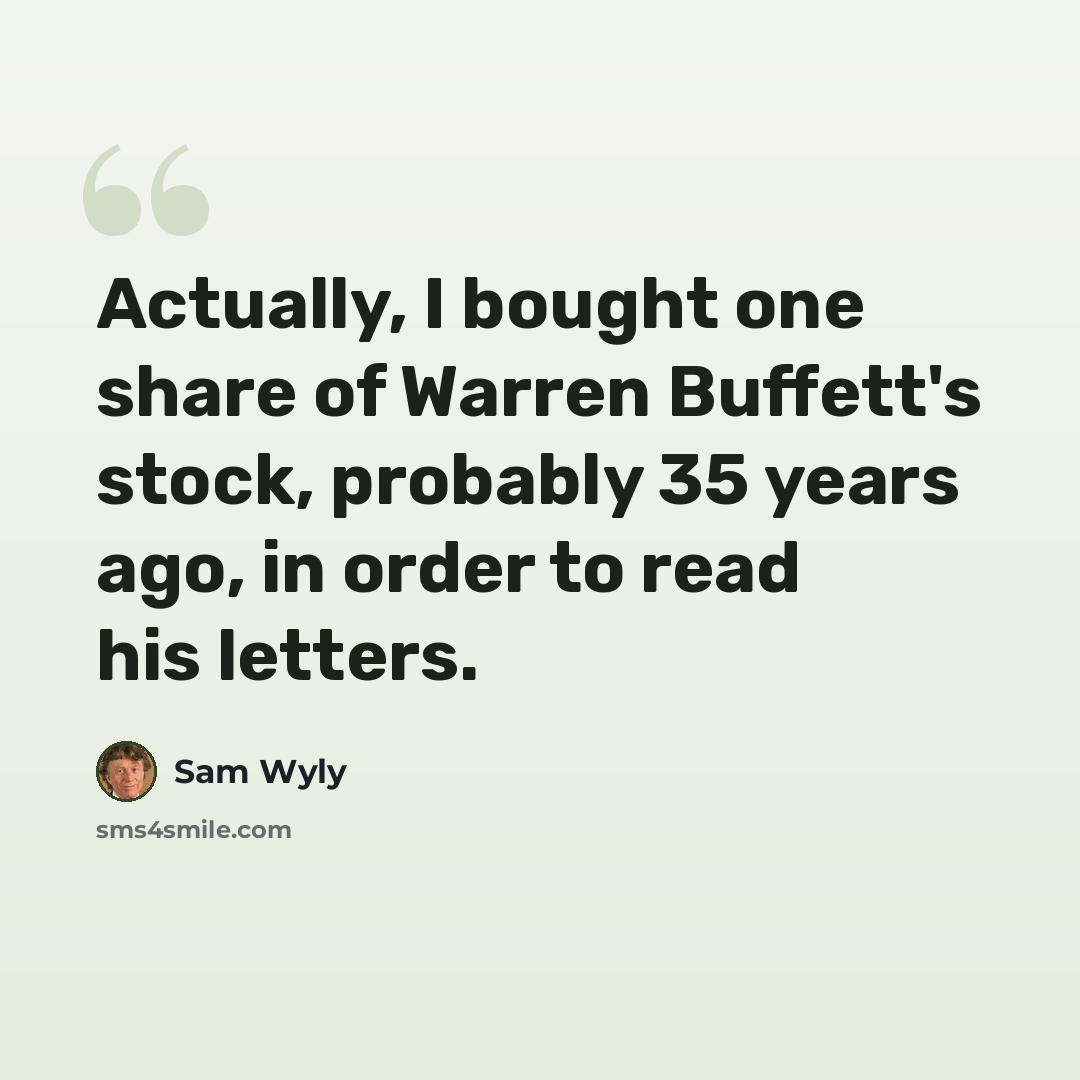 “Actually, I bought one share of Warren Buffett's stock, probably 35 years ago, in order to read his letters.” quote by Sam Wyly