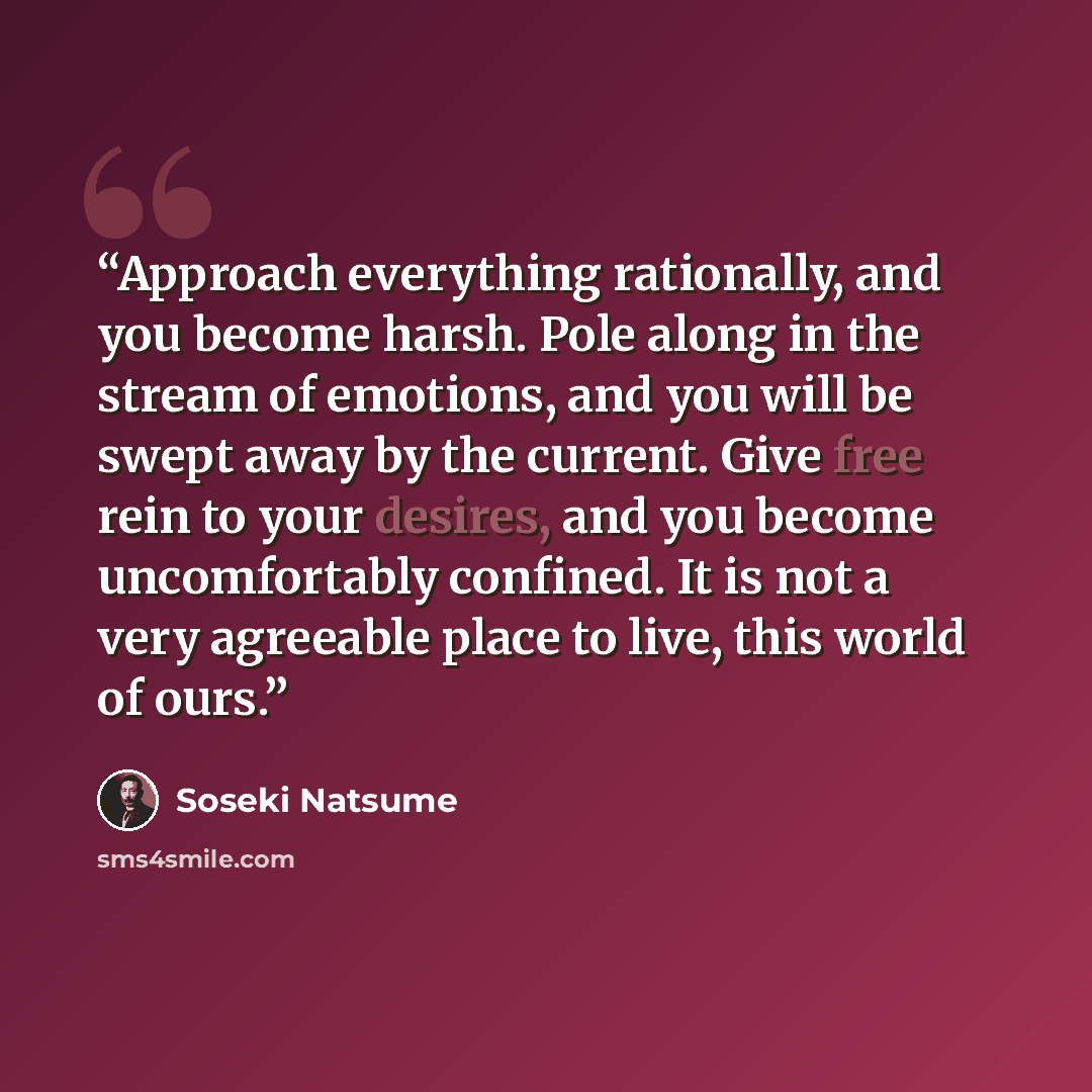 “Approach everything rationally, and you become harsh. Pole along in the stream of emotions, and you will be swept away by the current. Give free rein to your desires, and you become uncomfortably confined. It is not a very agreeable place to live, this world of ours.” quote by Sōseki Natsume