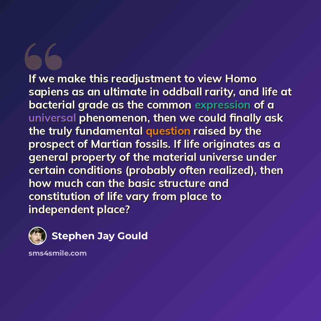 “If we make this readjustment to view Homo sapiens as an ultimate in oddball rarity, and life at bacterial grade as the common expression of a universal phenomenon, then we could finally ask the truly fundamental question raised by the prospect of Martian fossils. If life originates as a general…” quote by Stephen Jay Gould