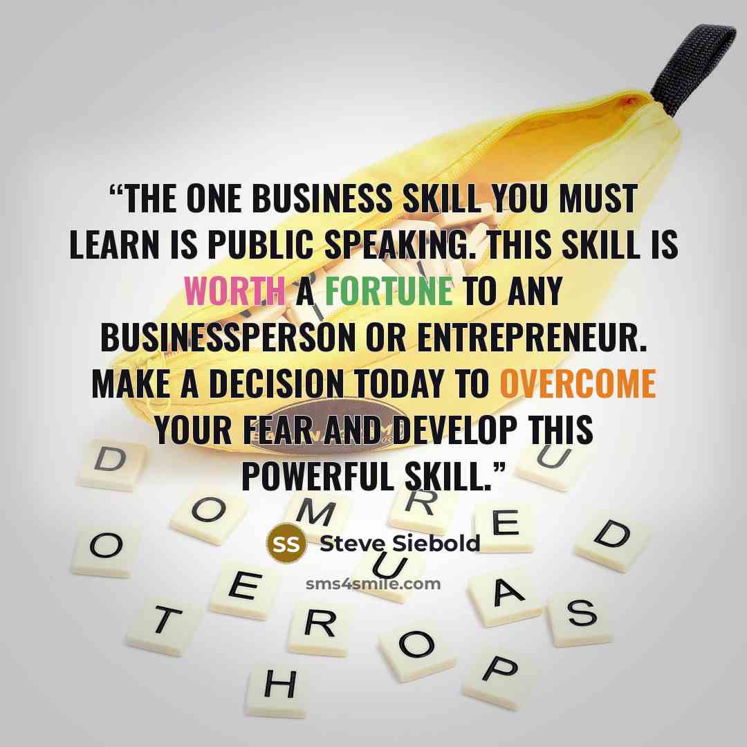 “The one business skill you MUST learn is public speaking. This skill is worth a fortune to any businessperson or entrepreneur. Make a decision today to overcome your fear and develop this powerful skill.” quote by Steve Siebold
