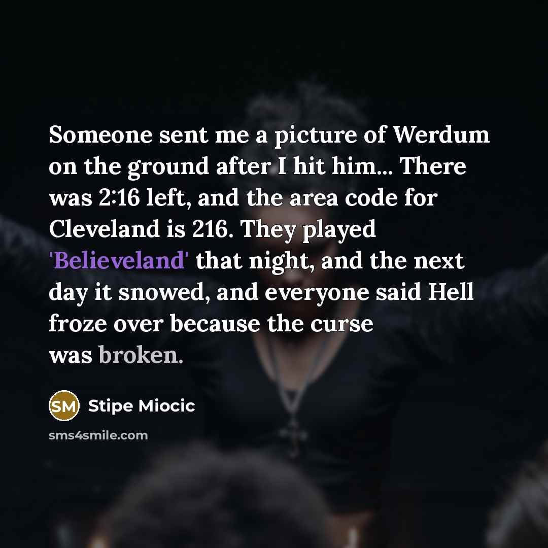 “Someone sent me a picture of Werdum on the ground after I hit him... There was 2:16 left, and the area code for Cleveland is 216. They played 'Believeland' that night, and the next day it snowed, and everyone said Hell froze over because the curse was broken.” quote by Stipe Miocic