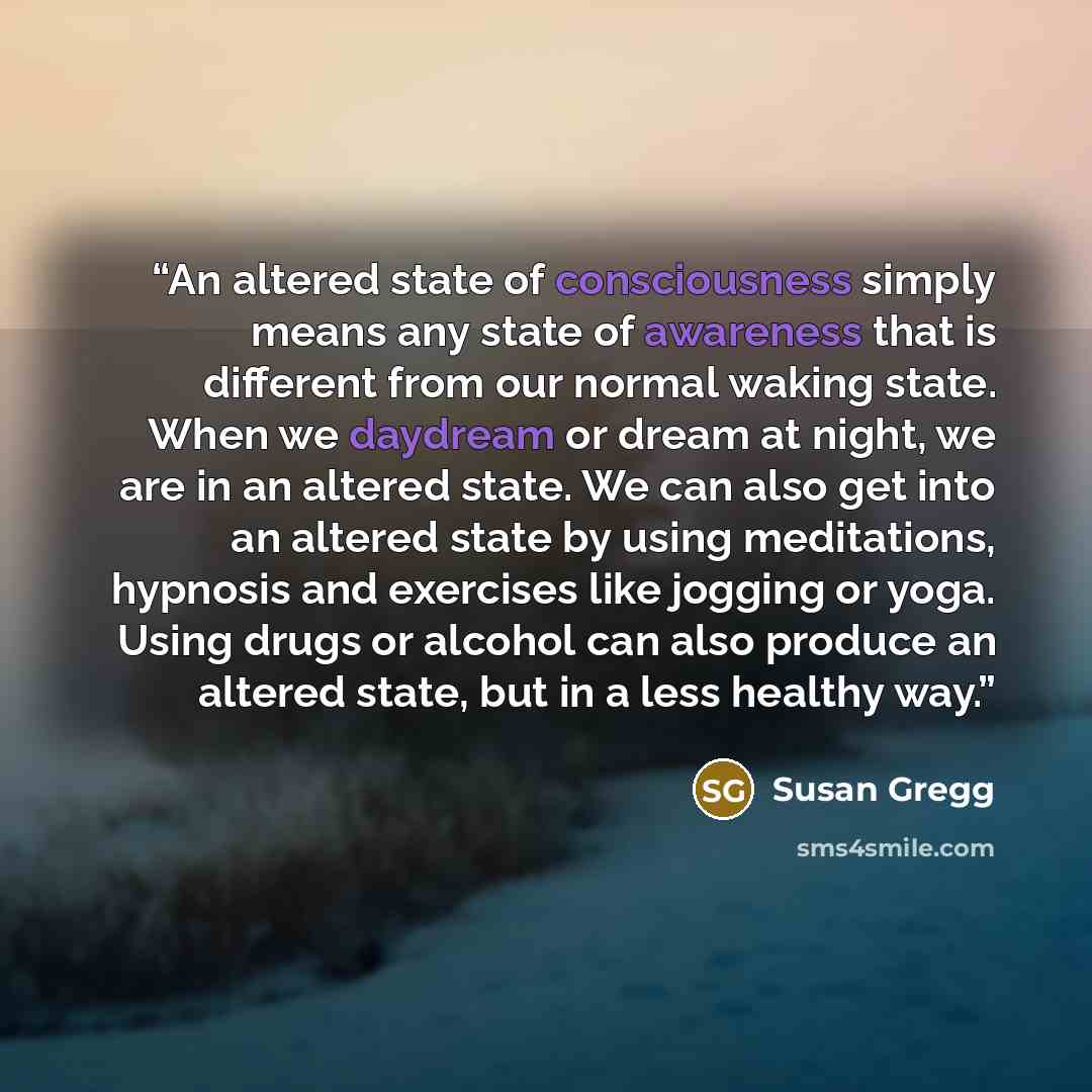 “An altered state of consciousness simply means any state of awareness that is different from our normal waking state. When we daydream or dream at night, we are in an altered state. We can also get into an altered state by using meditations, hypnosis and exercises like jogging or yoga. Using drugs…” quote by Susan Gregg