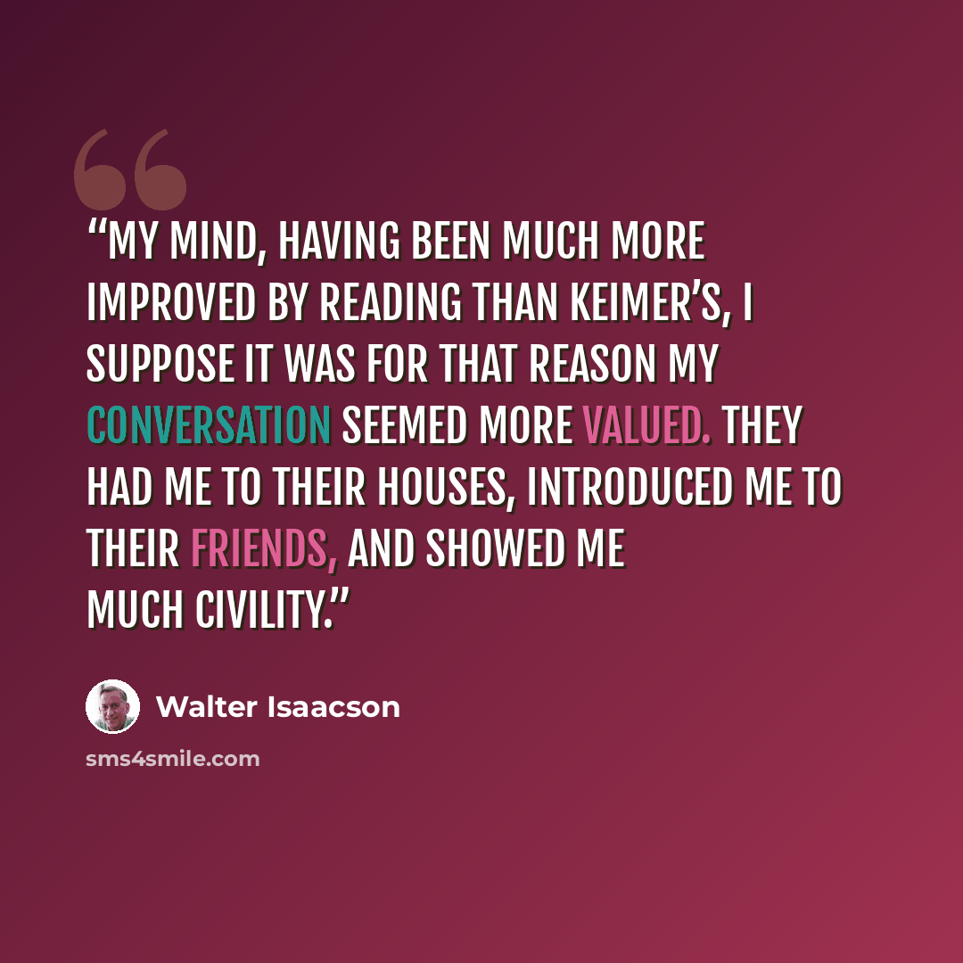 “My mind, having been much more improved by reading than Keimer’s, I suppose it was for that reason my conversation seemed more valued. They had me to their houses, introduced me to their friends, and showed me much civility.” quote by Walter Isaacson