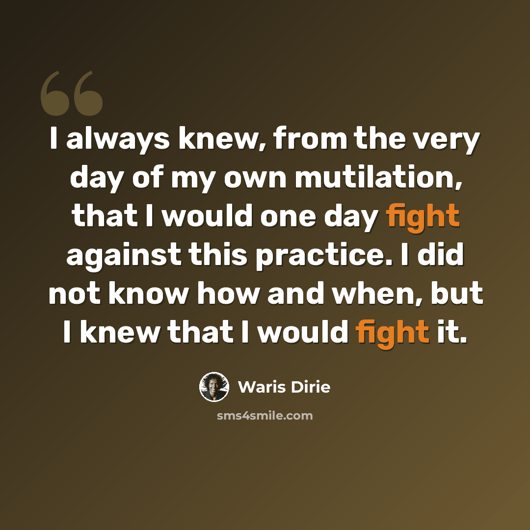 “I always knew, from the very day of my own mutilation, that I would one day fight against this practice. I did not know how and when, but I knew that I would fight it.” quote by Waris Dirie