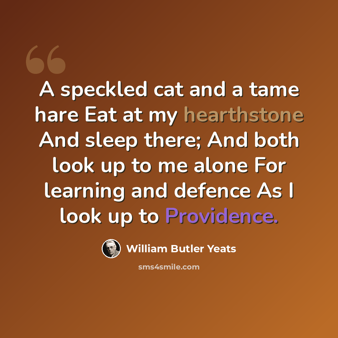 “A speckled cat and a tame hare Eat at my hearthstone And sleep there; And both look up to me alone For learning and defence As I look up to Providence.” quote by William Butler Yeats