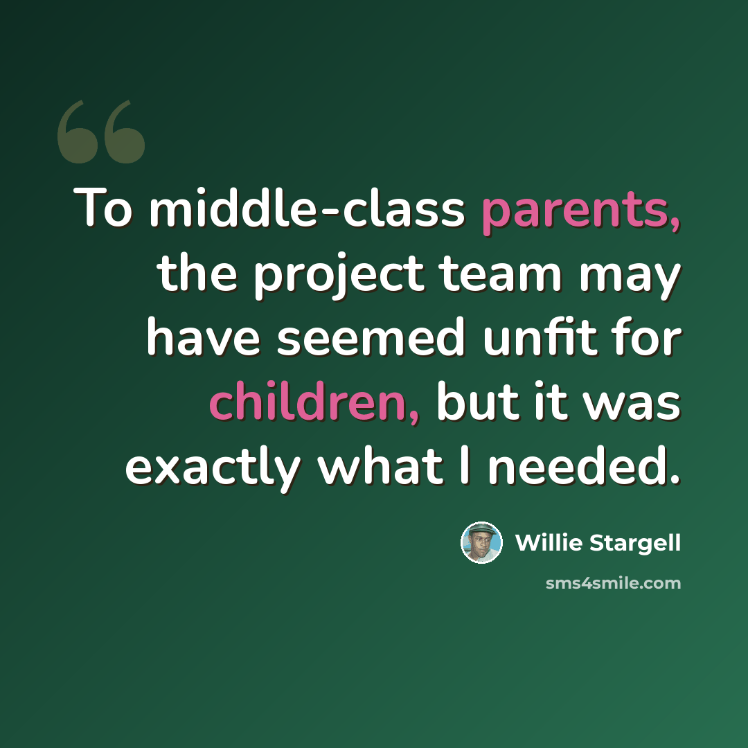 “To middle-class parents, the project team may have seemed unfit for children, but it was exactly what I needed.” quote by Willie Stargell