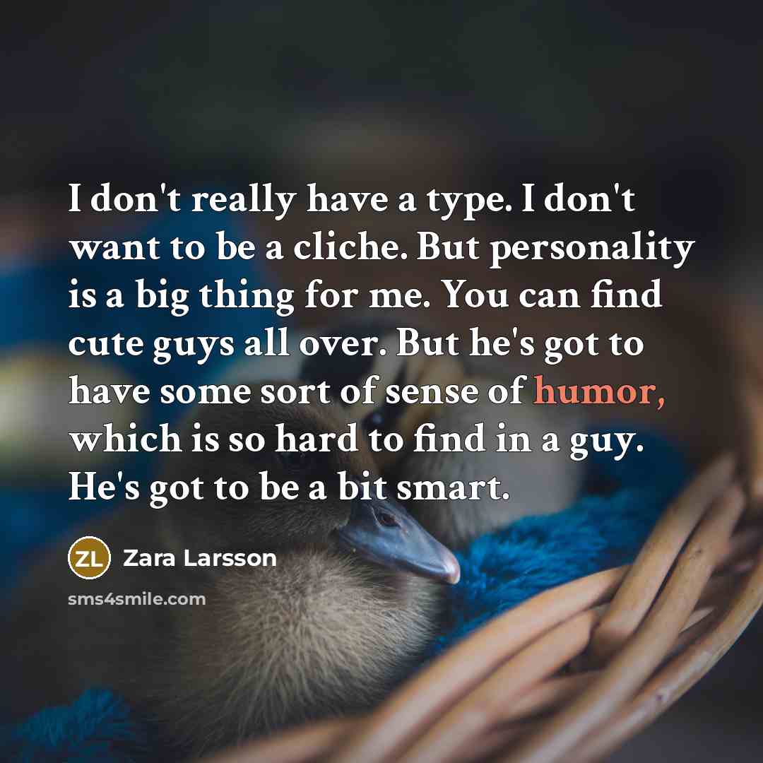 “I don't really have a type. I don't want to be a cliche. But personality is a big thing for me. You can find cute guys all over. But he's got to have some sort of sense of humor, which is so hard to find in a guy. He's got to be a bit smart.” quote by Zara Larsson