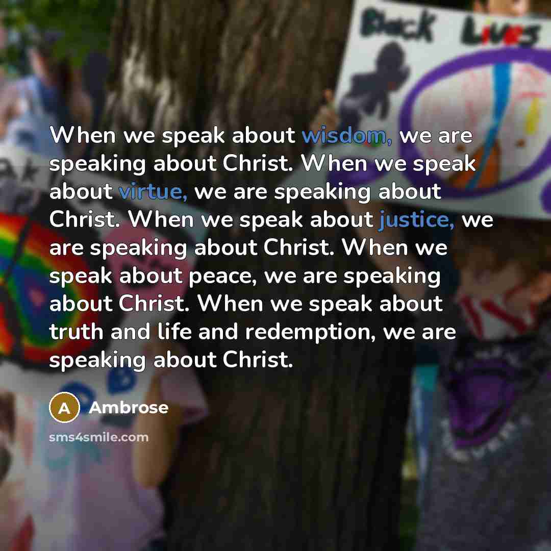 “When we speak about wisdom, we are speaking about Christ. When we speak about virtue, we are speaking about Christ. When we speak about justice, we are speaking about Christ. When we speak about peace, we are speaking about Christ. When we speak about truth and life and redemption, we are speaking…” quote by Ambrose