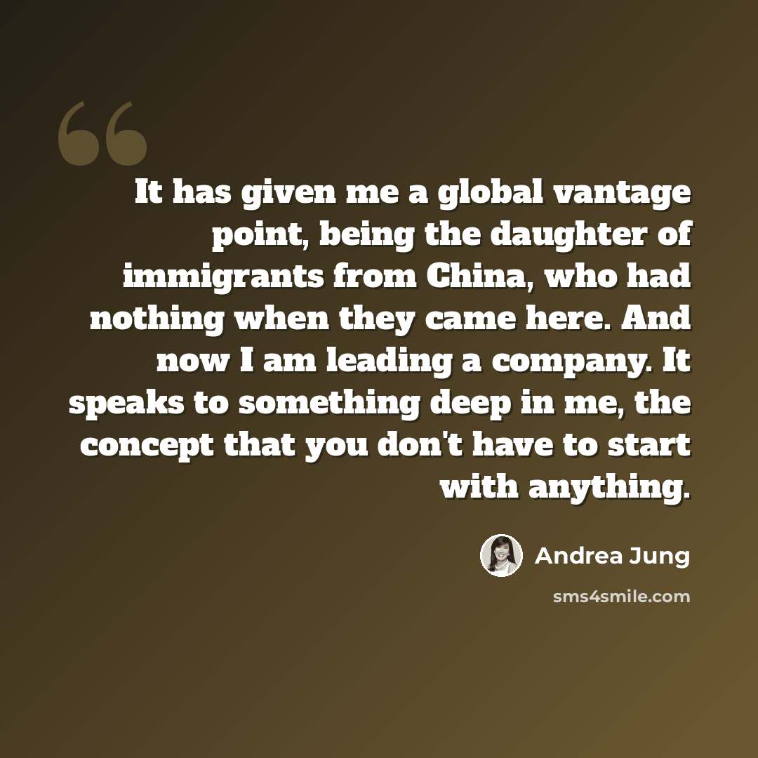 “It has given me a global vantage point, being the daughter of immigrants from China, who had nothing when they came here. And now I am leading a company. It speaks to something deep in me, the concept that you don't have to start with anything.” quote by Andrea Jung