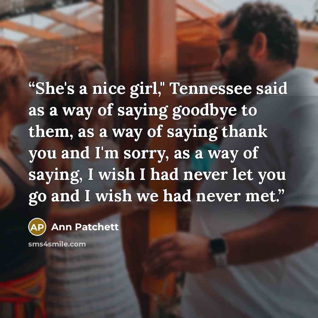 “She's a nice girl," Tennessee said as a way of saying goodbye to them, as a way of saying thank you and I'm sorry, as a way of saying, I wish I had never let you go and I wish we had never met.” quote by Ann Patchett