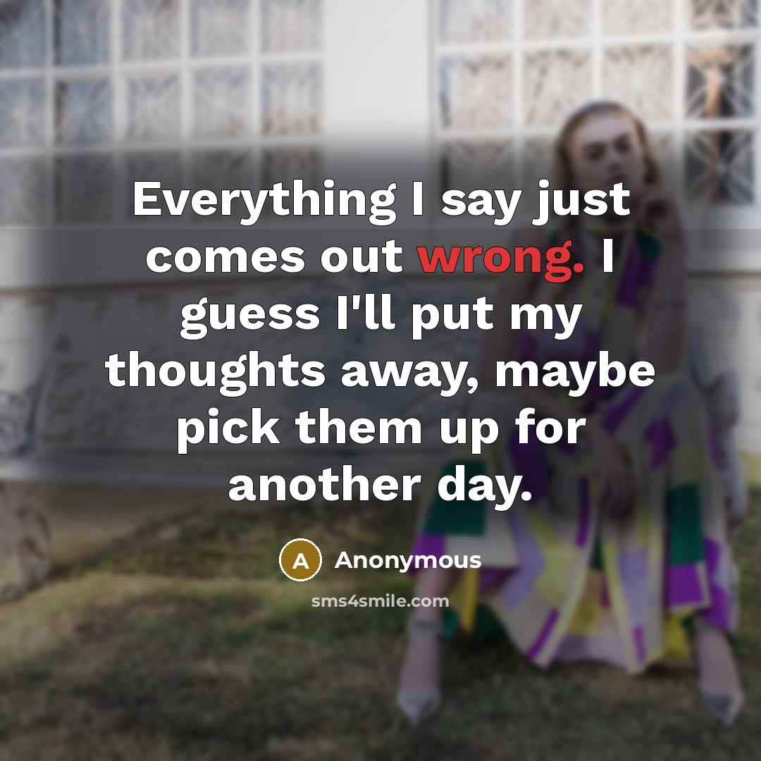 “Everything I say just comes out wrong. I guess I'll put my thoughts away, maybe pick them up for another day.” quote by Anonymous