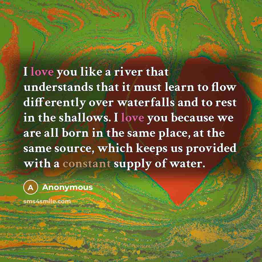 “I love you like a river that understands that it must learn to flow differently over waterfalls and to rest in the shallows. I love you because we are all born in the same place, at the same source, which keeps us provided with a constant supply of water.” quote by Anonymous