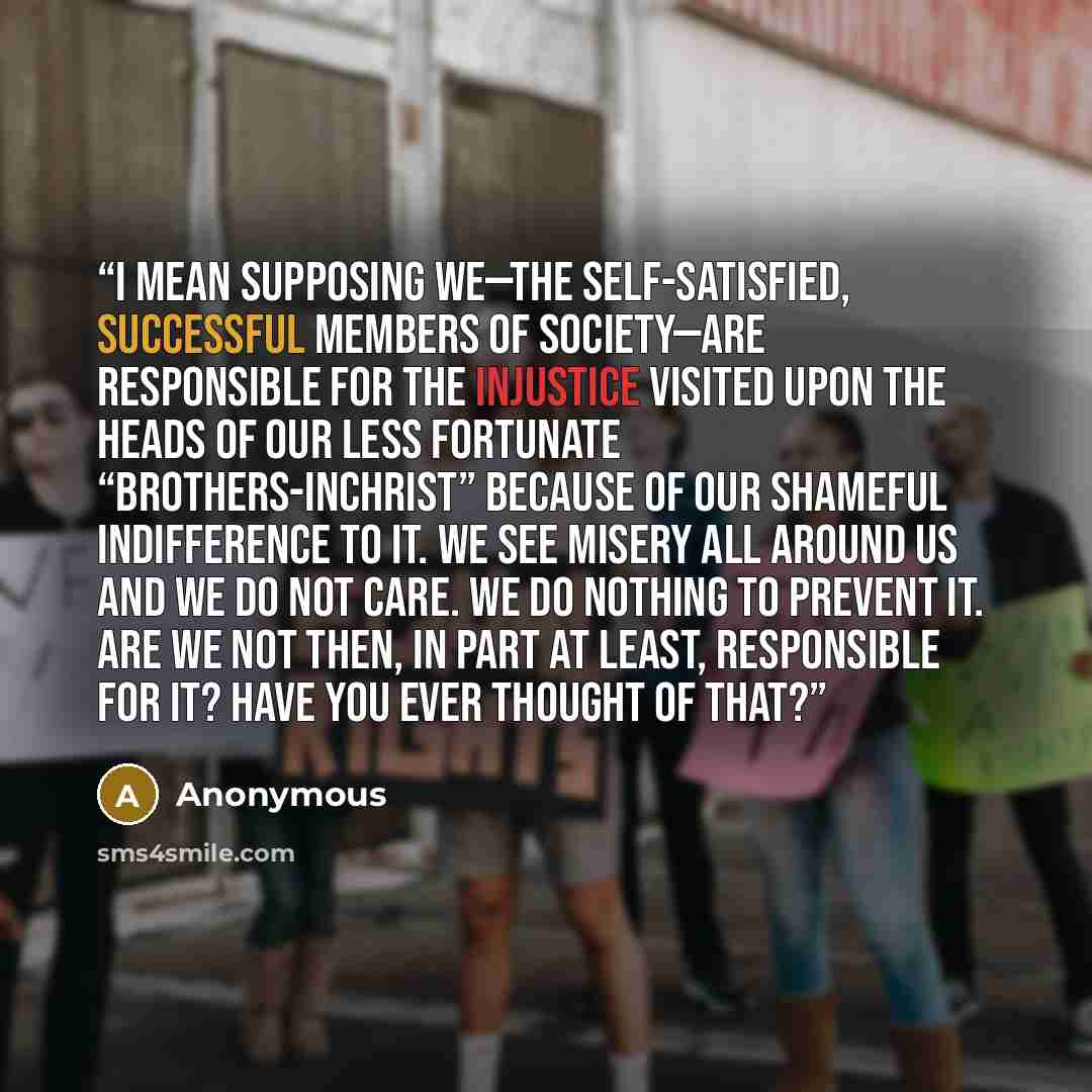 “I mean supposing we—the self-satisfied, successful members of society—are responsible for the injustice visited upon the heads of our less fortunate “brothers-in­Christ” because of our shameful indifference to it. We see misery all around us and we do not care. We do nothing to prevent it. Are we…” quote by Anonymous