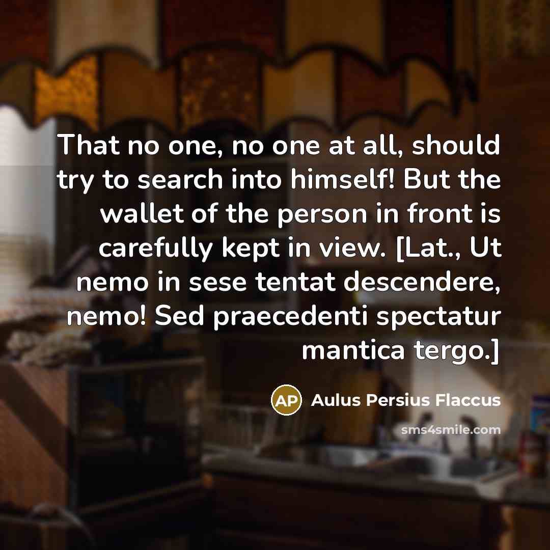 “That no one, no one at all, should try to search into himself! But the wallet of the person in front is carefully kept in view. [Lat., Ut nemo in sese tentat descendere, nemo! Sed praecedenti spectatur mantica tergo.]” quote by Aulus Persius Flaccus