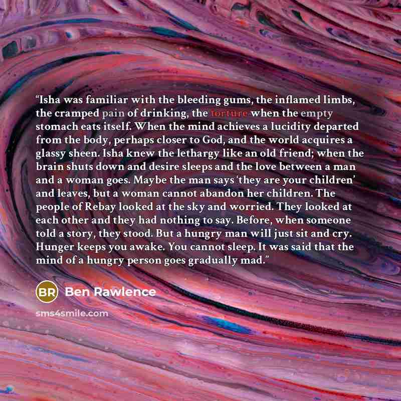 “Isha was familiar with the bleeding gums, the inflamed limbs, the cramped pain of drinking, the torture when the empty stomach eats itself. When the mind achieves a lucidity departed from the body, perhaps closer to God, and the world acquires a glassy sheen. Isha knew the lethargy like an old…” quote by Ben Rawlence