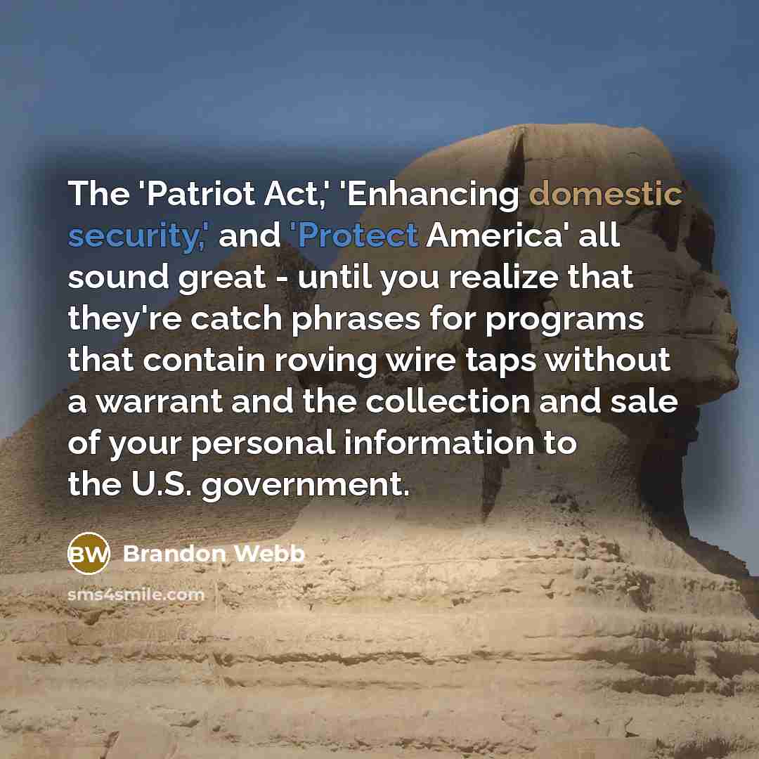 “The 'Patriot Act,' 'Enhancing domestic security,' and 'Protect America' all sound great - until you realize that they're catch phrases for programs that contain roving wire taps without a warrant and the collection and sale of your personal information to the U.S. government.” quote by Brandon Webb