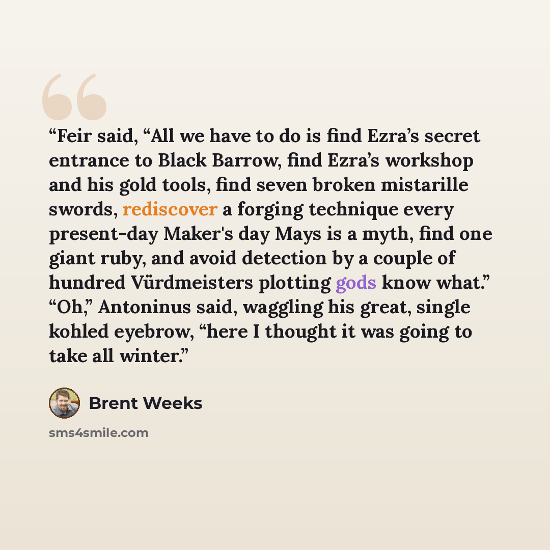 “Feir said, “All we have to do is find Ezra’s secret entrance to Black Barrow, find Ezra’s workshop and his gold tools, find seven broken mistarille swords, rediscover a forging technique every present-day Maker's day Mays is a myth, find one giant ruby, and avoid detection by a couple of hundred…” quote by Brent Weeks