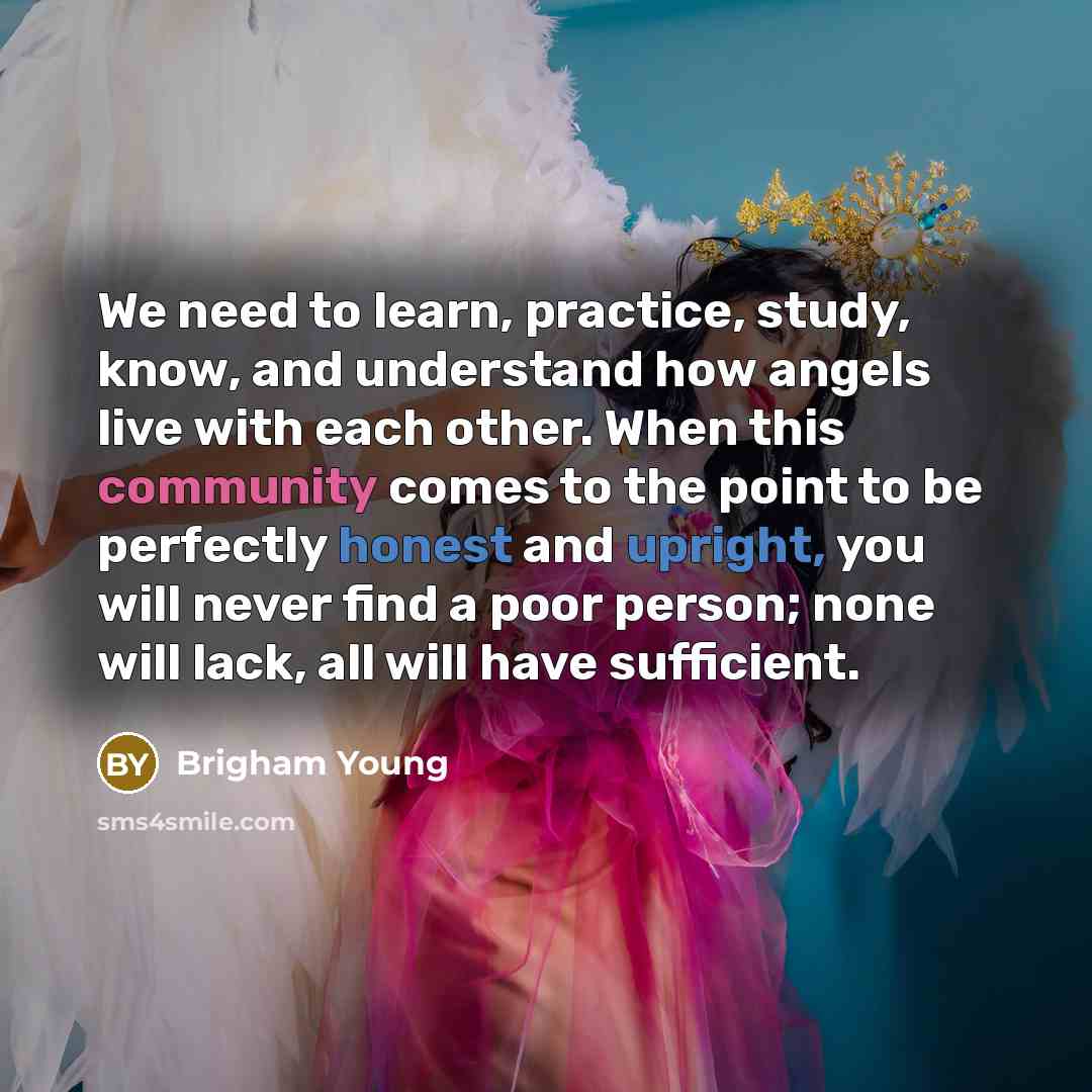 “We need to learn, practice, study, know, and understand how angels live with each other. When this community comes to the point to be perfectly honest and upright, you will never find a poor person; none will lack, all will have sufficient.” quote by Brigham Young