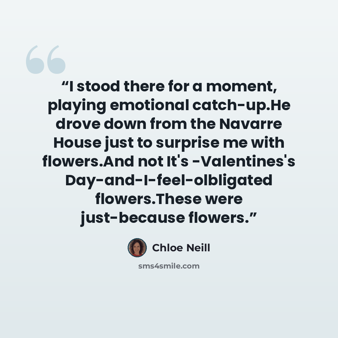 “I stood there for a moment, playing emotional catch-up.He drove down from the Navarre House just to surprise me with flowers.And not It's -Valentines's Day-and-I-feel-olbligated flowers.These were just-because flowers.” quote by Chloe Neill